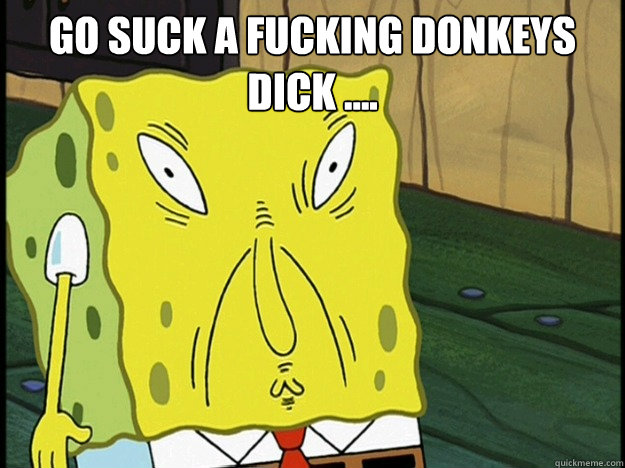 go suck a fucking donkeys dick ....  - go suck a fucking donkeys dick ....   Spongebob trance