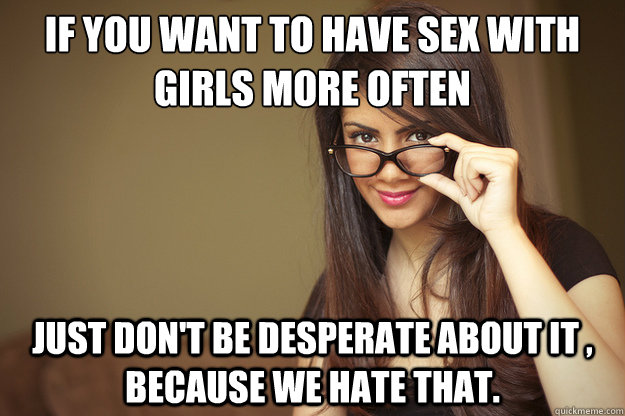 If you want to have sex with girls more often just don't be desperate about it , because we hate that.  Actual Sexual Advice Girl