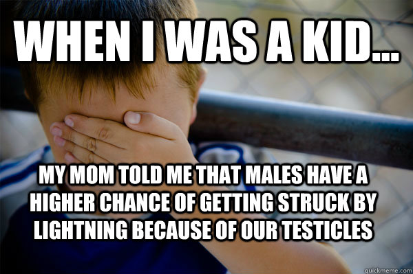 WHEN I WAS A KID... my mom told me that males have a higher chance of getting struck by lightning because of our testicles  Confession kid