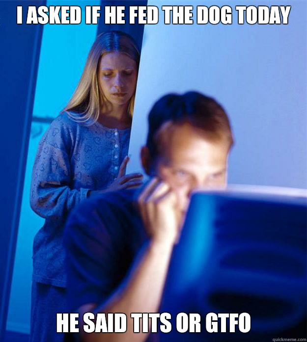 I asked if he fed the dog today he said tits or gtfo  Redditors Wife
