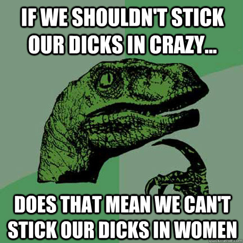 If we shouldn't stick our dicks in crazy... Does that mean we can't stick our dicks in women  Philosoraptor