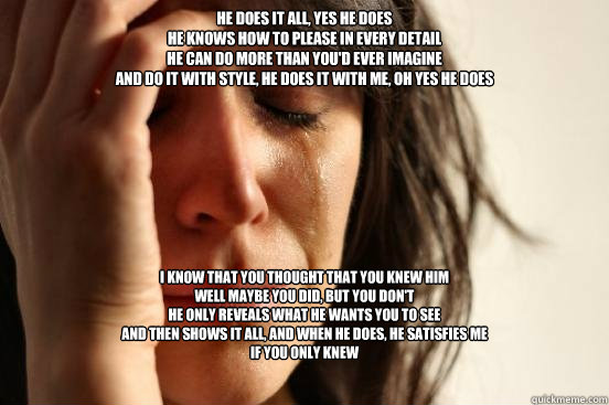 He does it all, yes he does
He knows how to please in every detail
He can do more than you'd ever imagine
And do it with style, he does it with me, oh yes he does I know that you thought that you knew him
Well maybe you did, but you don't
He only reveals   First World Problems