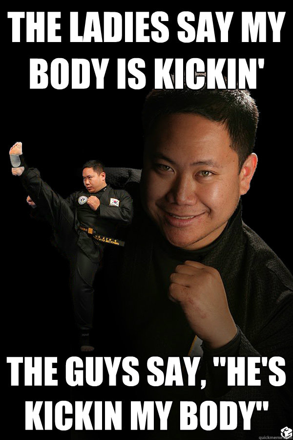 the ladies say my body is kickin' The guys say, 