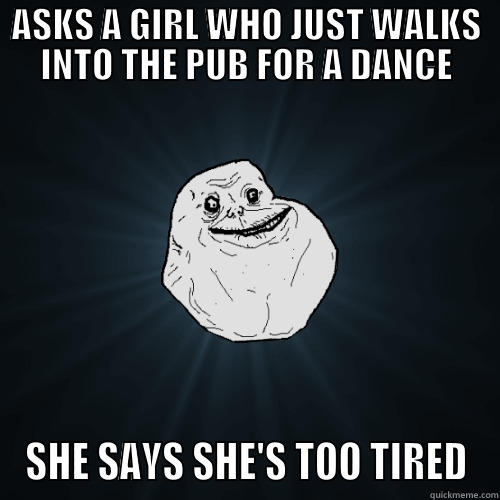 ASKS A GIRL WHO JUST WALKS INTO THE PUB FOR A DANCE SHE SAYS SHE'S TOO TIRED Forever Alone