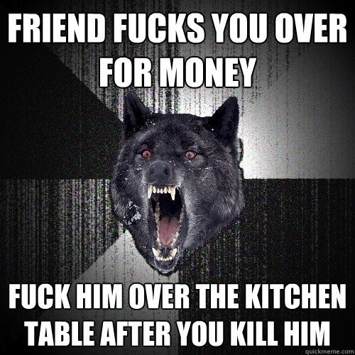 friend fucks you over for money fuck him over the kitchen table after you kill him  Insanity Wolf