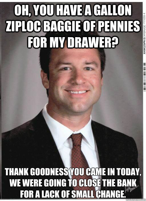 Oh, you have a gallon Ziploc baggie of pennies for my drawer? Thank goodness you came in today, we were going to close the bank for a lack of small change.  Condescending Bank Teller