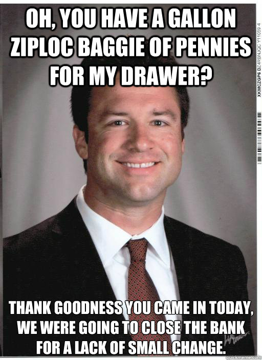 Oh, you have a gallon Ziploc baggie of pennies for my drawer? Thank goodness you came in today, we were going to close the bank for a lack of small change. - Oh, you have a gallon Ziploc baggie of pennies for my drawer? Thank goodness you came in today, we were going to close the bank for a lack of small change.  Condescending Bank Teller