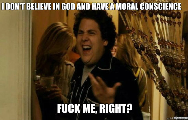I don't believe in God and have a moral conscience FUCK ME, RIGHT?  fuck me right