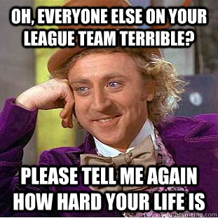 Oh, everyone else on your league team terrible? Please tell me again how hard your life is  Condescending Wonka