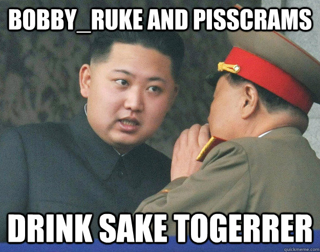 bobby_ruke and pisscrams drink sake togerrer  Hungry Kim Jong Un