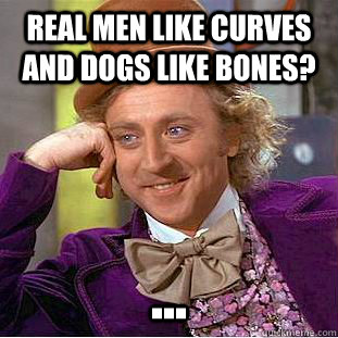 Real men like curves and dogs like bones? ...  Condescending Wonka