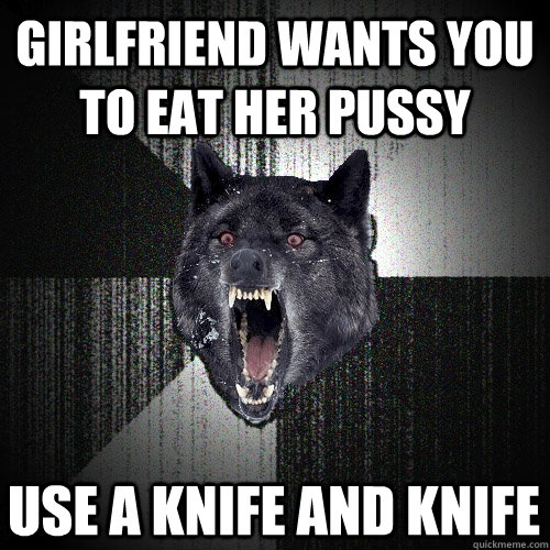 girlfriend wants you to eat her pussy Use a knife and knife - girlfriend wants you to eat her pussy Use a knife and knife  Insanity Wolf