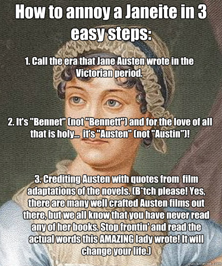 How to annoy a Janeite in 3 easy steps: 1. Call the era that Jane Austen wrote in the Victorian period. 3. Crediting Austen with quotes from  film adaptations of the novels. (B*tch please! Yes, there are many well crafted Austen films out there, but we al - How to annoy a Janeite in 3 easy steps: 1. Call the era that Jane Austen wrote in the Victorian period. 3. Crediting Austen with quotes from  film adaptations of the novels. (B*tch please! Yes, there are many well crafted Austen films out there, but we al  Jane Austen