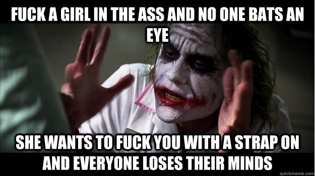 fuck a girl in the ass and no one bats an eye she wants to fuck you with a strap on and everyone loses their minds  Joker Mind Loss