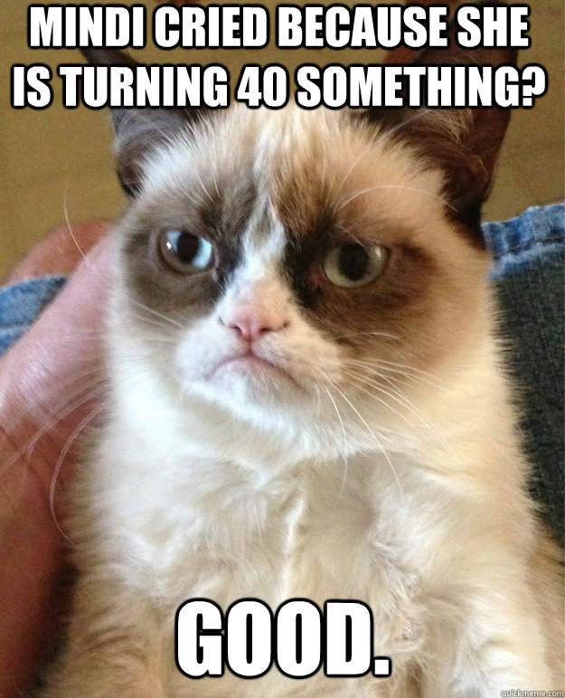 Mindi cried because she is turning 40 something? GOOD.  grumpy cat birthday
