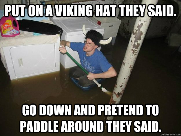 Put on a viking hat they said. Go down and pretend to paddle around they said.  