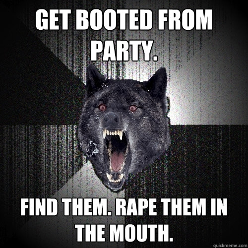 get booted from party. Find them. rape them in the mouth.  Insanity Wolf