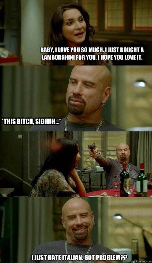 Baby, i love you so much. I just bought a lamborghini for you. I hope you love it. i just hate italian. got problem?? *This bitch, sighhh...*  Skinhead John