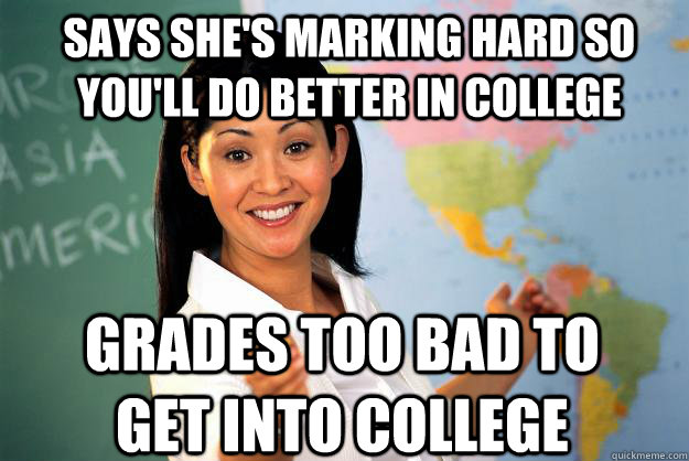 says she's marking hard so you'll do better in college grades too bad to get into college - says she's marking hard so you'll do better in college grades too bad to get into college  Unhelpful High School Teacher