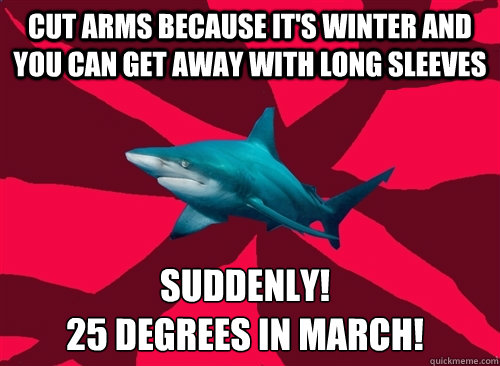 cut arms because it's winter and you can get away with long sleeves suddenly! 
25 degrees in march!  Self-Injury Shark