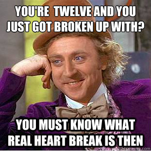 YOu're  twelve and you just got broken up with?
 you must know what real heart break is then  Condescending Wonka