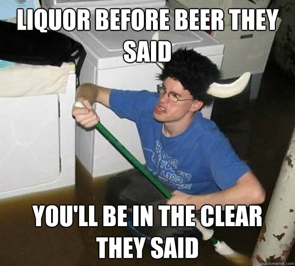 liquor before beer they said you'll be in the clear they said  They said
