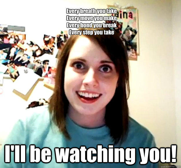 
Every breath you take
Every move you make
Every bond you break
Every step you take I'll be watching you! - 
Every breath you take
Every move you make
Every bond you break
Every step you take I'll be watching you!  Overly Attached Girlfriend