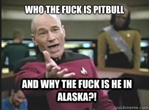 Who the fuck is Pitbull and why the fuck is he in Alaska?!   Annoyed Picard