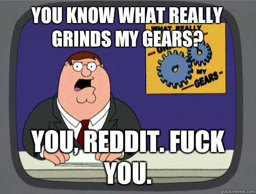 you know what really grinds my gears? You, reddit. Fuck you.  You know what really grinds my gears