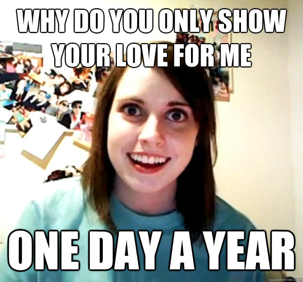 why do you only show your love for me one day a year  Overly Attached Girlfriend
