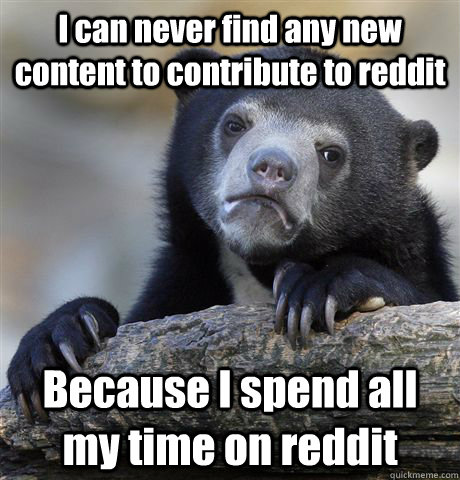 I can never find any new content to contribute to reddit Because I spend all my time on reddit  Confession Bear