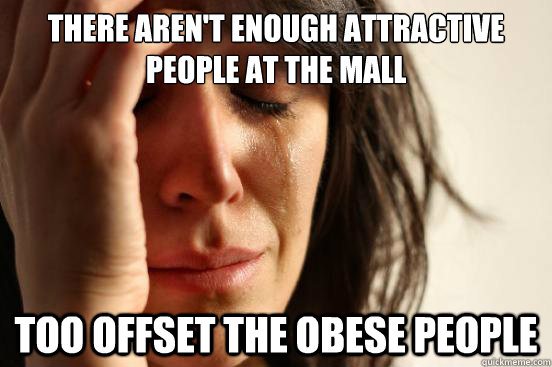There aren't enough attractive people at the mall too offset the obese people  First World Problems