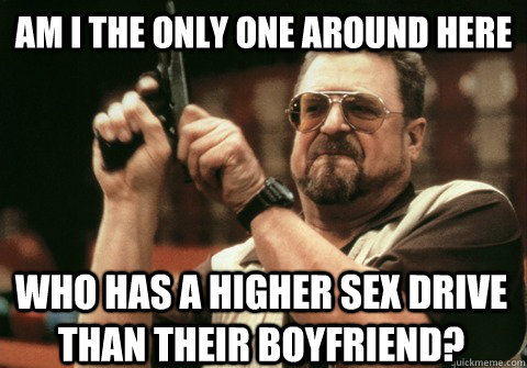 Am I the only one around here who has a higher sex drive than their boyfriend? - Am I the only one around here who has a higher sex drive than their boyfriend?  Am I the only one