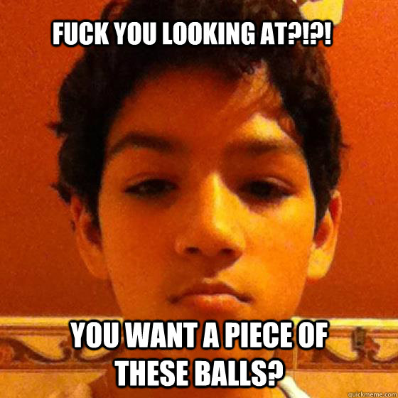 Fuck you looking at?!?! YOU WANT A PIECE OF THESE BALLS?  
