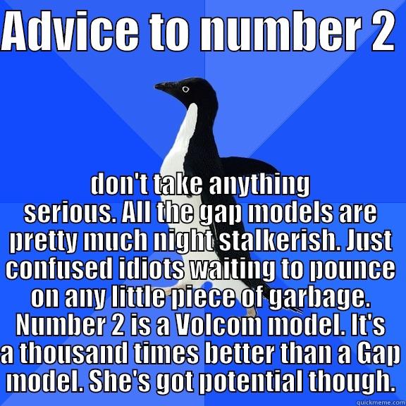 ADVICE TO NUMBER 2  DON'T TAKE ANYTHING SERIOUS. ALL THE GAP MODELS ARE PRETTY MUCH NIGHT STALKERISH. JUST CONFUSED IDIOTS WAITING TO POUNCE ON ANY LITTLE PIECE OF GARBAGE. NUMBER 2 IS A VOLCOM MODEL. IT'S A THOUSAND TIMES BETTER THAN A GAP MODEL. SHE'S GOT POTENTIAL THOUGH. Socially Awkward Penguin