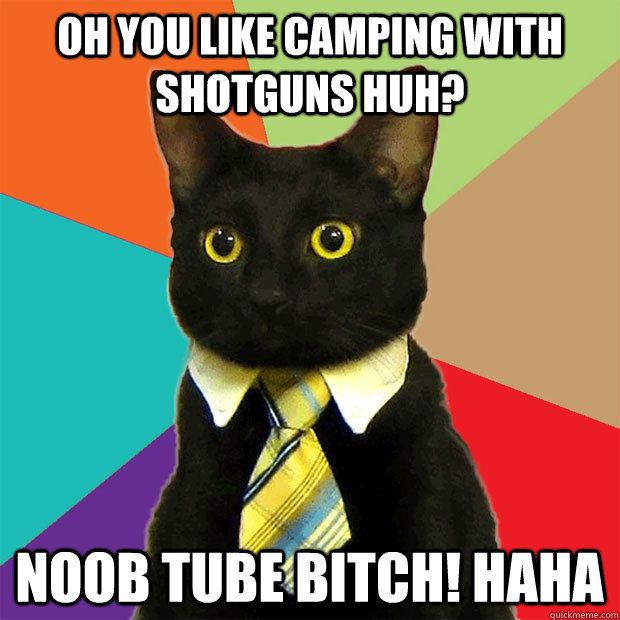 Oh you like camping with shotguns huh? Noob tube bitch! haha   Business Cat