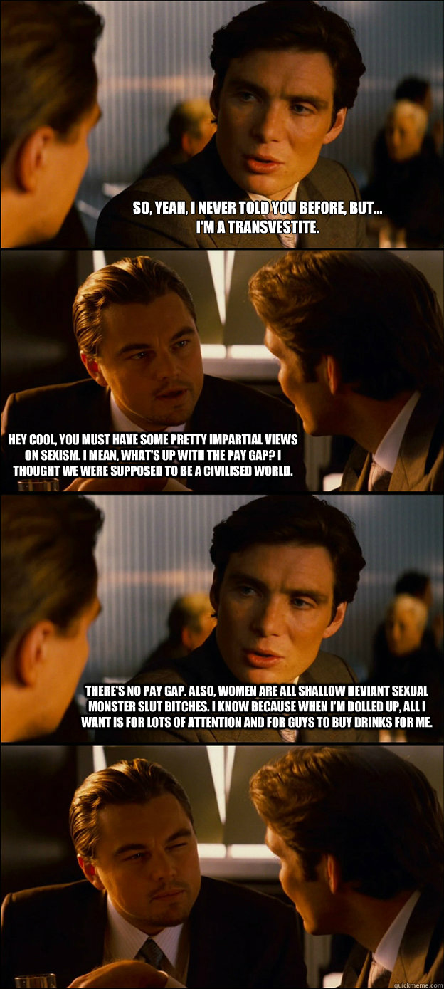 So, yeah, I never told you before, but...
I'm a transvestite. Hey cool, you must have some pretty impartial views on sexism. I mean, what's up with the pay gap? I thought we were supposed to be a civilised world. There's no pay gap. Also, women are all sh  