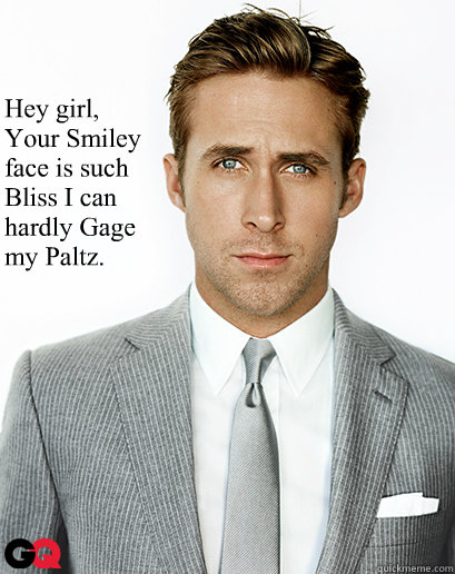 



Hey girl, 
Your Smiley 
face is such 
Bliss I can 
hardly Gage 
my Paltz.  
