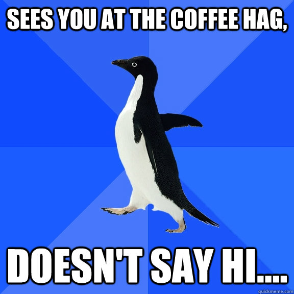 Sees you at the Coffee Hag, Doesn't say hi....  Socially Awkward Penguin
