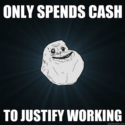 Only spends cash To justify working   Forever Alone