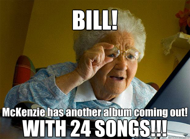 BILL! McKenzie has another album coming out!  WITH 24 SONGS!!!   Grandma finds the Internet