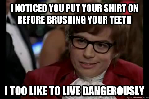 I noticed you put your shirt on before brushing your teeth i too like to live dangerously  Dangerously - Austin Powers