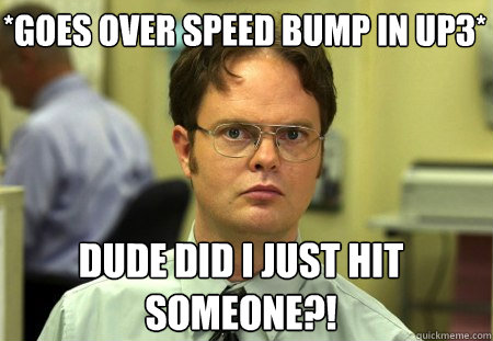 *Goes over speed bump in UP3* Dude did I just hit someone?!  Schrute