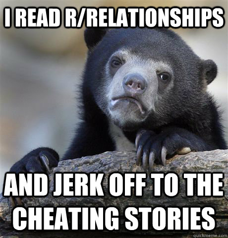 I read r/relationships and jerk off to the cheating stories  Confession Bear