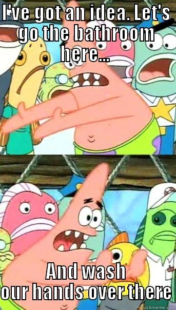 I'VE GOT AN IDEA. LET'S GO THE BATHROOM HERE...  AND WASH OUR HANDS OVER THERE Push it somewhere else Patrick