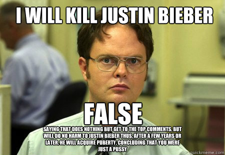 I WILL KILL JUSTIN BIEBER FALSE saying that does nothing but get to the top comments, but will do no harm to justin bieber thus, after a few years or later, he will acquire puberty, concluding that you were just a pussy  Schrute