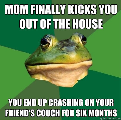 mom finally kicks you out of the house you end up crashing on your friend's couch for six months  Foul Bachelor Frog
