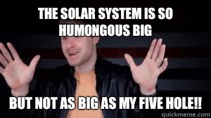 The solar system is so humongous big But not as big as my five hole!!  