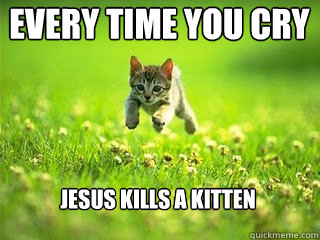 every time you cry Jesus kills a kitten
  