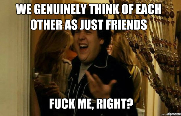 We genuinely think of each other as just friends FUCK ME, RIGHT?  fuck me right